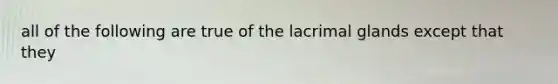 all of the following are true of the lacrimal glands except that they