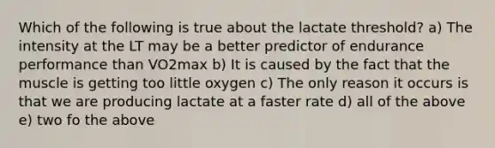 Which of the following is true about the lactate threshold? a) The intensity at the LT may be a better predictor of endurance performance than VO2max b) It is caused by the fact that the muscle is getting too little oxygen c) The only reason it occurs is that we are producing lactate at a faster rate d) all of the above e) two fo the above