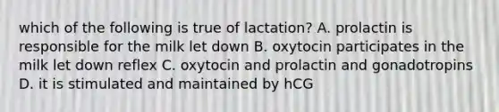 which of the following is true of lactation? A. prolactin is responsible for the milk let down B. oxytocin participates in the milk let down reflex C. oxytocin and prolactin and gonadotropins D. it is stimulated and maintained by hCG