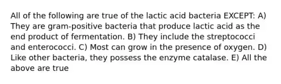 All of the following are true of the lactic acid bacteria EXCEPT: A) They are gram-positive bacteria that produce lactic acid as the end product of fermentation. B) They include the streptococci and enterococci. C) Most can grow in the presence of oxygen. D) Like other bacteria, they possess the enzyme catalase. E) All the above are true