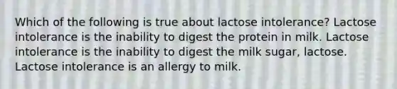 Which of the following is true about lactose intolerance? Lactose intolerance is the inability to digest the protein in milk. Lactose intolerance is the inability to digest the milk sugar, lactose. Lactose intolerance is an allergy to milk.