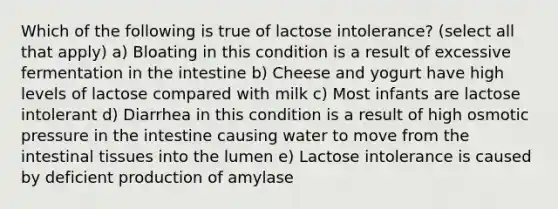 Which of the following is true of lactose intolerance? (select all that apply) a) Bloating in this condition is a result of excessive fermentation in the intestine b) Cheese and yogurt have high levels of lactose compared with milk c) Most infants are lactose intolerant d) Diarrhea in this condition is a result of high osmotic pressure in the intestine causing water to move from the intestinal tissues into the lumen e) Lactose intolerance is caused by deficient production of amylase