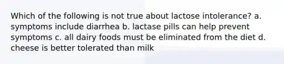 Which of the following is not true about lactose intolerance? a. symptoms include diarrhea b. lactase pills can help prevent symptoms c. all dairy foods must be eliminated from the diet d. cheese is better tolerated than milk