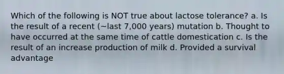 Which of the following is NOT true about lactose tolerance? a. Is the result of a recent (~last 7,000 years) mutation b. Thought to have occurred at the same time of cattle domestication c. Is the result of an increase production of milk d. Provided a survival advantage