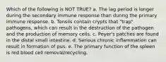 Which of the following is NOT TRUE? a. The lag period is longer during the secondary immune response than during the primary immune response. b. Tonsils contain crypts that "trap" pathogens, which can result in the destruction of the pathogen and the production of memory cells. c. Peyer's patches are found in the distal small intestine. d. Serious chronic inflammation can result in formation of pus. e. The primary function of the spleen is red blood cell removal/recycling.