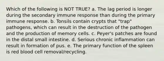 Which of the following is NOT TRUE? a. The lag period is longer during the secondary immune response than during the primary immune response. b. Tonsils contain crypts that "trap" pathogens, which can result in the destruction of the pathogen and the production of memory cells. c. Peyer's patches are found in the distal small intestine. d. Serious chronic inflammation can result in formation of pus. e. The primary function of the spleen is red blood cell removal/recycling.