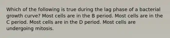 Which of the following is true during the lag phase of a bacterial growth curve? Most cells are in the B period. Most cells are in the C period. Most cells are in the D period. Most cells are undergoing mitosis.