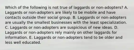 Which of the following is not true of laggards or non-adopters? A. Laggards or non-adopters are likely to be mobile and have contacts outside their social group. B. Laggards or non-adopters are usually the smallest businesses with the least specialization. C. Laggards or non-adopters are suspicious of new ideas. D. Laggards or non-adopters rely mainly on other laggards for information. E. Laggards or non-adopters tend to be older and less well educated.