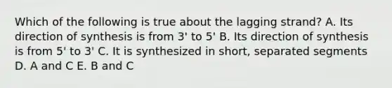 Which of the following is true about the lagging strand? A. Its direction of synthesis is from 3' to 5' B. Its direction of synthesis is from 5' to 3' C. It is synthesized in short, separated segments D. A and C E. B and C