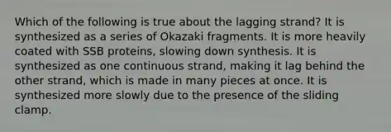 Which of the following is true about the lagging strand? It is synthesized as a series of Okazaki fragments. It is more heavily coated with SSB proteins, slowing down synthesis. It is synthesized as one continuous strand, making it lag behind the other strand, which is made in many pieces at once. It is synthesized more slowly due to the presence of the sliding clamp.