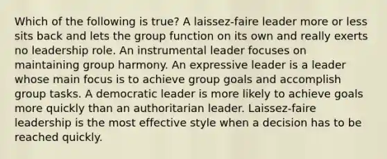 Which of the following is true? A laissez-faire leader more or less sits back and lets the group function on its own and really exerts no leadership role. An instrumental leader focuses on maintaining group harmony. An expressive leader is a leader whose main focus is to achieve group goals and accomplish group tasks. A democratic leader is more likely to achieve goals more quickly than an authoritarian leader. Laissez-faire leadership is the most effective style when a decision has to be reached quickly.