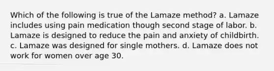 Which of the following is true of the Lamaze method? a. Lamaze includes using pain medication though second stage of labor. b. Lamaze is designed to reduce the pain and anxiety of childbirth. c. Lamaze was designed for single mothers. d. Lamaze does not work for women over age 30.