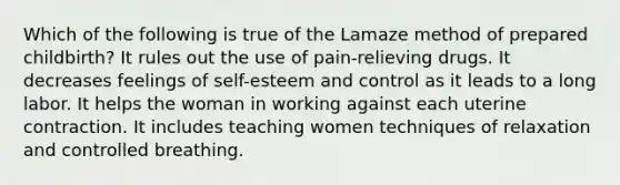 Which of the following is true of the Lamaze method of prepared childbirth? It rules out the use of pain-relieving drugs. It decreases feelings of self-esteem and control as it leads to a long labor. It helps the woman in working against each uterine contraction. It includes teaching women techniques of relaxation and controlled breathing.