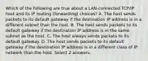 Which of the following are true about a LAN-connected TCP/IP host and its IP routing (forwarding) choices? A. The host sends packets to its default gateway if the destination IP address is in a different subnet than the host. B. The host sends packets to its default gateway if the destination IP address is in the same subnet as the host. C. The host always sends packets to its default gateway. D. The host sends packets to its default gateway if the destination IP address is in a different class of IP network than the host. Select 2 answers.