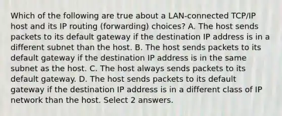 Which of the following are true about a LAN-connected TCP/IP host and its IP routing (forwarding) choices? A. The host sends packets to its default gateway if the destination IP address is in a different subnet than the host. B. The host sends packets to its default gateway if the destination IP address is in the same subnet as the host. C. The host always sends packets to its default gateway. D. The host sends packets to its default gateway if the destination IP address is in a different class of IP network than the host. Select 2 answers.