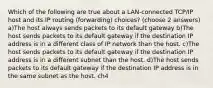 Which of the following are true about a LAN-connected TCP/IP host and its IP routing (forwarding) choices? (choose 2 answers) a)The host always sends packets to its default gateway b)The host sends packets to its default gateway if the destination IP address is in a different class of IP network than the host. c)The host sends packets to its default gateway if the destination IP address is in a different subnet than the host. d)The host sends packets to its default gateway if the destination IP address is in the same subnet as the host. ch4