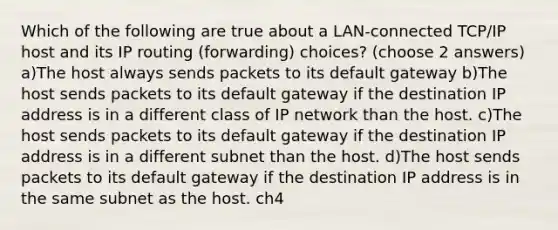 Which of the following are true about a LAN-connected TCP/IP host and its IP routing (forwarding) choices? (choose 2 answers) a)The host always sends packets to its default gateway b)The host sends packets to its default gateway if the destination IP address is in a different class of IP network than the host. c)The host sends packets to its default gateway if the destination IP address is in a different subnet than the host. d)The host sends packets to its default gateway if the destination IP address is in the same subnet as the host. ch4