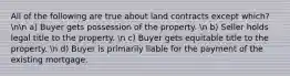 All of the following are true about land contracts except which? nn a) Buyer gets possession of the property. n b) Seller holds legal title to the property. n c) Buyer gets equitable title to the property. n d) Buyer is primarily liable for the payment of the existing mortgage.