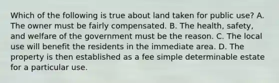 Which of the following is true about land taken for public use? A. The owner must be fairly compensated. B. The health, safety, and welfare of the government must be the reason. C. The local use will benefit the residents in the immediate area. D. The property is then established as a fee simple determinable estate for a particular use.