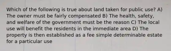 Which of the following is true about land taken for public use? A) The owner must be fairly compensated B) The health, safety, and welfare of the government must be the reason C) The local use will benefit the residents in the immediate area D) The property is then established as a fee simple determinable estate for a particular use