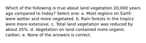 Which of the following is true about land vegetation 20,000 years ago compared to today? Select one: a. Most regions on Earth were wetter and more vegetated. b. Rain forests in the tropics were more extensive. c. Total land vegetation was reduced by about 25%. d. Vegetation on land contained more organic carbon. e. None of the answers is correct.