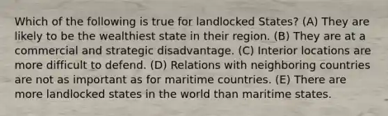 Which of the following is true for landlocked States? (A) They are likely to be the wealthiest state in their region. (B) They are at a commercial and strategic disadvantage. (C) Interior locations are more difficult to defend. (D) Relations with neighboring countries are not as important as for maritime countries. (E) There are more landlocked states in the world than maritime states.