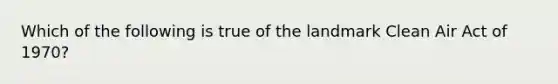 Which of the following is true of the landmark Clean Air Act of 1970?