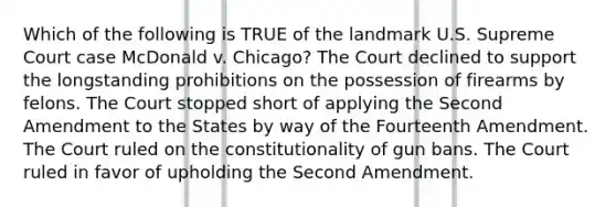 Which of the following is TRUE of the landmark U.S. Supreme Court case McDonald v. Chicago? The Court declined to support the longstanding prohibitions on the possession of firearms by felons. The Court stopped short of applying the Second Amendment to the States by way of the Fourteenth Amendment. The Court ruled on the constitutionality of gun bans. The Court ruled in favor of upholding the Second Amendment.