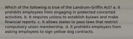 Which of the following is true of the Landrum-Griffin Act? a. It prohibits employees from engaging in protected concerted activities. b. It requires unions to establish bylaws and make financial reports. c. It allows states to pass laws that restrict compulsory union membership. d. It prohibits employers from asking employees to sign yellow dog contracts.