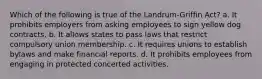 Which of the following is true of the Landrum-Griffin Act? a. It prohibits employers from asking employees to sign yellow dog contracts. b. It allows states to pass laws that restrict compulsory union membership. c. It requires unions to establish bylaws and make financial reports. d. It prohibits employees from engaging in protected concerted activities.