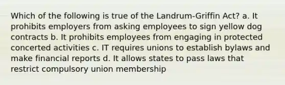 Which of the following is true of the Landrum-Griffin Act? a. It prohibits employers from asking employees to sign yellow dog contracts b. It prohibits employees from engaging in protected concerted activities c. IT requires unions to establish bylaws and make financial reports d. It allows states to pass laws that restrict compulsory union membership