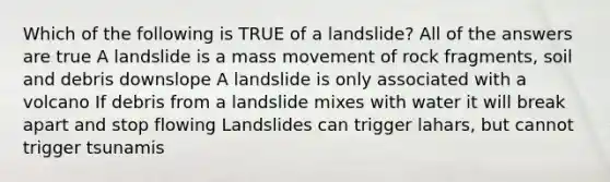 Which of the following is TRUE of a landslide? All of the answers are true A landslide is a mass movement of rock fragments, soil and debris downslope A landslide is only associated with a volcano If debris from a landslide mixes with water it will break apart and stop flowing Landslides can trigger lahars, but cannot trigger tsunamis