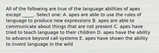 All of the following are true of the language abilities of apes except _____. Select one: A. apes are able to use the rules of language to produce new expressions B. apes are able to communicate about things that are not present C. apes have tried to teach language to their children D. apes have the ability to advance beyond call systems E. apes have shown the ability to invent language in the wild