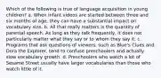 Which of the following is true of language acquisition in young children? a. When infant videos are started between three and six months of age, they can have a substantial impact on vocabulary size. b. All that really matters is the quantity of parental speech. As long as they talk frequently, it does not particularly matter what they say or to whom they say it. c. Programs that ask questions of viewers, such as Blue's Clues and Dora the Explorer, tend to confuse preschoolers and actually slow vocabulary growth. d. Preschoolers who watch a lot of Sesame Street usually have larger vocabularies than those who watch little of it.