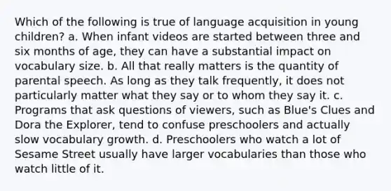 Which of the following is true of language acquisition in young children? a. When infant videos are started between three and six months of age, they can have a substantial impact on vocabulary size. b. All that really matters is the quantity of parental speech. As long as they talk frequently, it does not particularly matter what they say or to whom they say it. c. Programs that ask questions of viewers, such as Blue's Clues and Dora the Explorer, tend to confuse preschoolers and actually slow vocabulary growth. d. Preschoolers who watch a lot of Sesame Street usually have larger vocabularies than those who watch little of it.