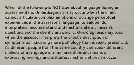 Which of the following is NOT true about language during an assessment? a. Underdiagnosis may occur when the client cannot articulate complex emotions or strange perceptual experiences in the assessor's language. b. Seldom do interpreters misunderstand and mistranslate a clinician's questions and the client's answers. c. Overdiagnosis may occur when the assessor interprets the client's description of symptoms as indicating more pathology than is really present. d. As different people from the same country can speak different dialects of a language or may have different means of expressing feelings and attitudes, mistranslation can occur.