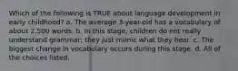 Which of the following is TRUE about language development in early childhood? a. The average 3-year-old has a vocabulary of about 2,500 words. b. In this stage, children do not really understand grammar; they just mimic what they hear. c. The biggest change in vocabulary occurs during this stage. d. All of the choices listed.