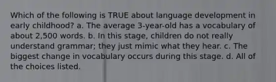 Which of the following is TRUE about language development in early childhood? a. The average 3-year-old has a vocabulary of about 2,500 words. b. In this stage, children do not really understand grammar; they just mimic what they hear. c. The biggest change in vocabulary occurs during this stage. d. All of the choices listed.