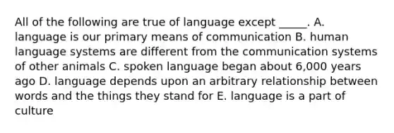 All of the following are true of language except _____. A. language is our primary means of communication B. human language systems are different from the communication systems of other animals C. spoken language began about 6,000 years ago D. language depends upon an arbitrary relationship between words and the things they stand for E. language is a part of culture