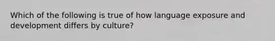 Which of the following is true of how language exposure and development differs by culture?