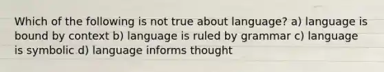 Which of the following is not true about language? a) language is bound by context b) language is ruled by grammar c) language is symbolic d) language informs thought