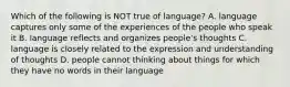 Which of the following is NOT true of language? A. language captures only some of the experiences of the people who speak it B. language reflects and organizes people's thoughts C. language is closely related to the expression and understanding of thoughts D. people cannot thinking about things for which they have no words in their language