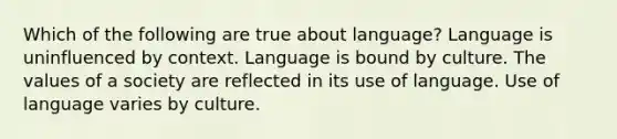 Which of the following are true about language? Language is uninfluenced by context. Language is bound by culture. The values of a society are reflected in its use of language. Use of language varies by culture.