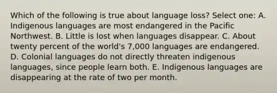 Which of the following is true about language loss? Select one: A. Indigenous languages are most endangered in the Pacific Northwest. B. Little is lost when languages disappear. C. About twenty percent of the world's 7,000 languages are endangered. D. Colonial languages do not directly threaten indigenous languages, since people learn both. E. Indigenous languages are disappearing at the rate of two per month.