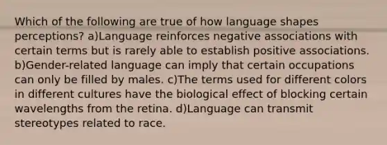 Which of the following are true of how language shapes perceptions? a)Language reinforces negative associations with certain terms but is rarely able to establish positive associations. b)Gender-related language can imply that certain occupations can only be filled by males. c)The terms used for different colors in different cultures have the biological effect of blocking certain wavelengths from the retina. d)Language can transmit stereotypes related to race.