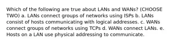 Which of the following are true about LANs and WANs? (CHOOSE TWO) a. LANs connect groups of networks using ISPs b. LANs consist of hosts communicating with logical addresses. c. WANs connect groups of networks using TCPs d. WANs connect LANs. e. Hosts on a LAN use physical addressing to communicate.