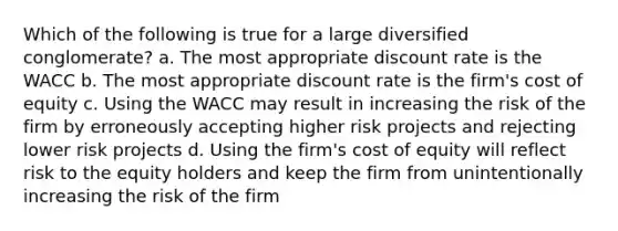 Which of the following is true for a large diversified conglomerate? a. The most appropriate discount rate is the WACC b. The most appropriate discount rate is the firm's cost of equity c. Using the WACC may result in increasing the risk of the firm by erroneously accepting higher risk projects and rejecting lower risk projects d. Using the firm's cost of equity will reflect risk to the equity holders and keep the firm from unintentionally increasing the risk of the firm