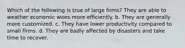 Which of the following is true of large firms? They are able to weather economic woes more efficiently. b. They are generally more customized. c. They have lower productivity compared to small firms. d. They are badly affected by disasters and take time to recover.