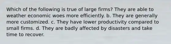 Which of the following is true of large firms? They are able to weather economic woes more efficiently. b. They are generally more customized. c. They have lower productivity compared to small firms. d. They are badly affected by disasters and take time to recover.