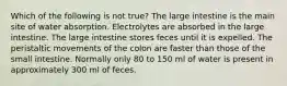 Which of the following is not true? The large intestine is the main site of water absorption. Electrolytes are absorbed in the large intestine. The large intestine stores feces until it is expelled. The peristaltic movements of the colon are faster than those of the small intestine. Normally only 80 to 150 ml of water is present in approximately 300 ml of feces.